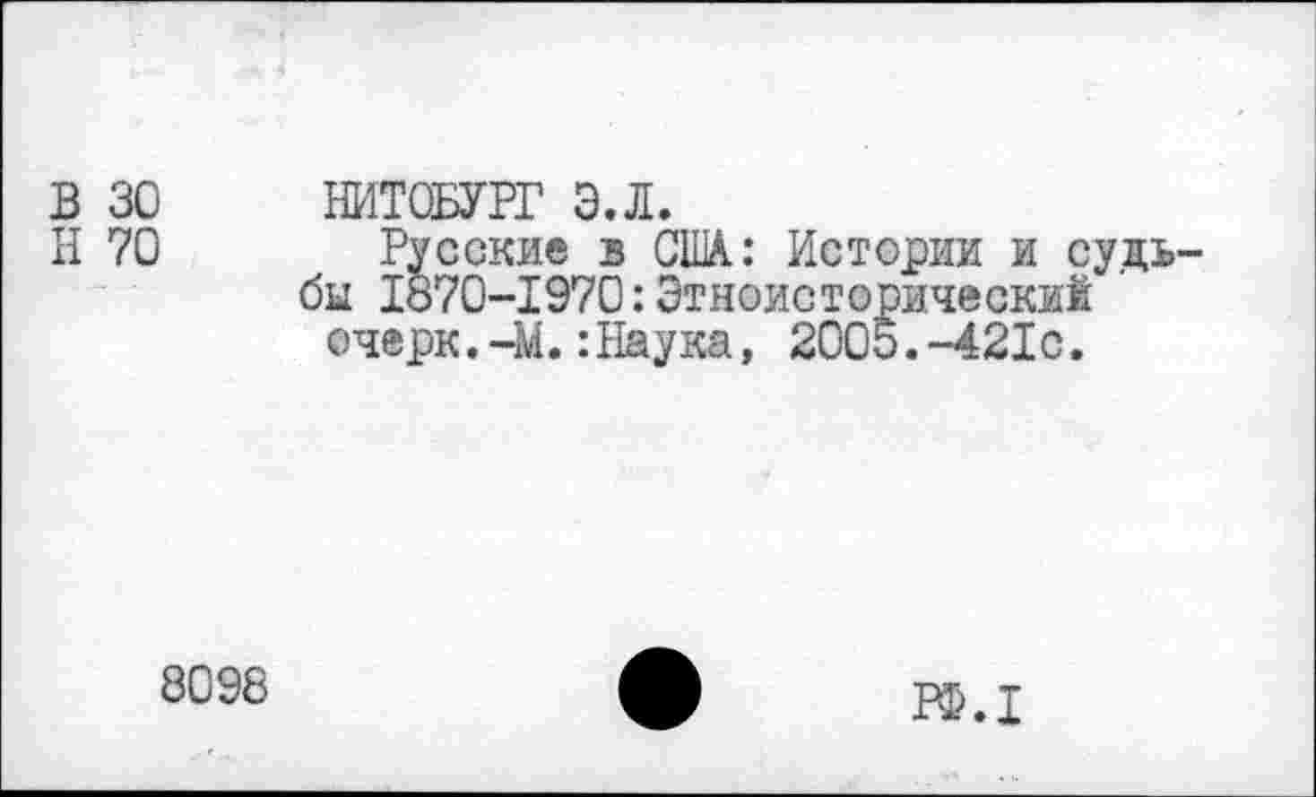 ﻿В 30
Н 70
НИТОБУРГ Э.Л.
Русские з США.: Истории и судьбы 1870-1970:Этноисторический очерк.-М.:Наука, 2005.-421с.
8098
РБ.1